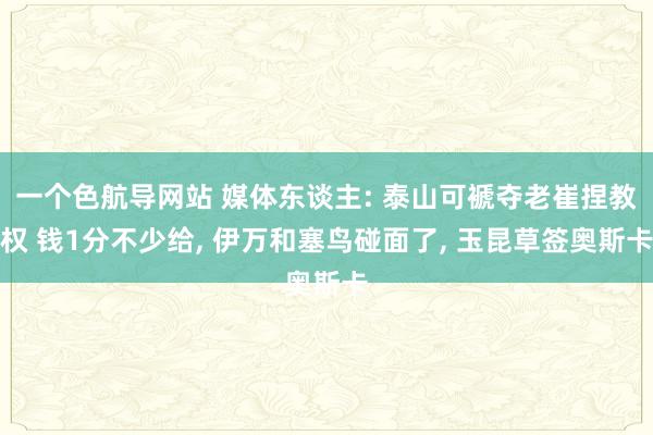 一个色航导网站 媒体东谈主: 泰山可褫夺老崔捏教权 钱1分不少给， 伊万和塞鸟碰面了， 玉昆草签奥斯卡