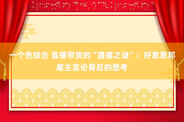 一个色综合 直播带货的“遵循之谜”：好意思邦雇主言论背后的想考