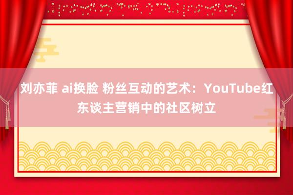 刘亦菲 ai换脸 粉丝互动的艺术：YouTube红东谈主营销中的社区树立