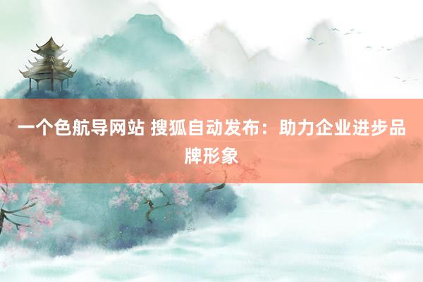 一个色航导网站 搜狐自动发布：助力企业进步品牌形象