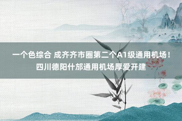 一个色综合 成齐齐市圈第二个A1级通用机场！四川德阳什邡通用机场厚爱开建