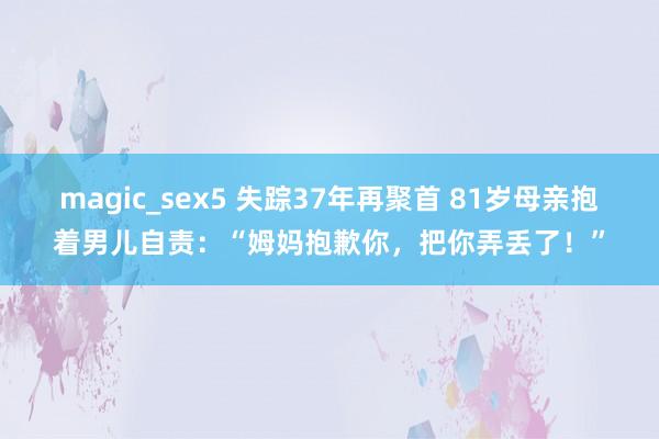 magic_sex5 失踪37年再聚首 81岁母亲抱着男儿自责：“姆妈抱歉你，把你弄丢了！”