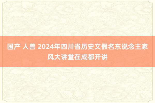 国产 人兽 2024年四川省历史文假名东说念主家风大讲堂在成都开讲