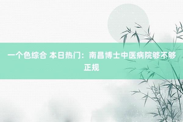 一个色综合 本日热门：南昌博士中医病院够不够正规