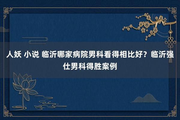 人妖 小说 临沂哪家病院男科看得相比好？临沂强仕男科得胜案例