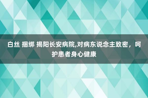 白丝 捆绑 揭阳长安病院，对病东说念主致密，呵护患者身心健康