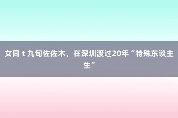 女同 t 九旬佐佐木，在深圳渡过20年“特殊东谈主生”