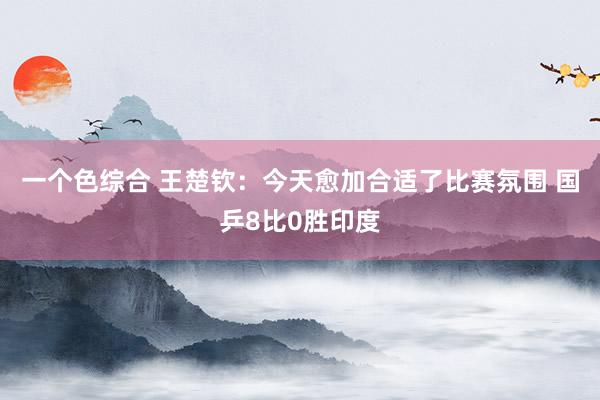 一个色综合 王楚钦：今天愈加合适了比赛氛围 国乒8比0胜印度