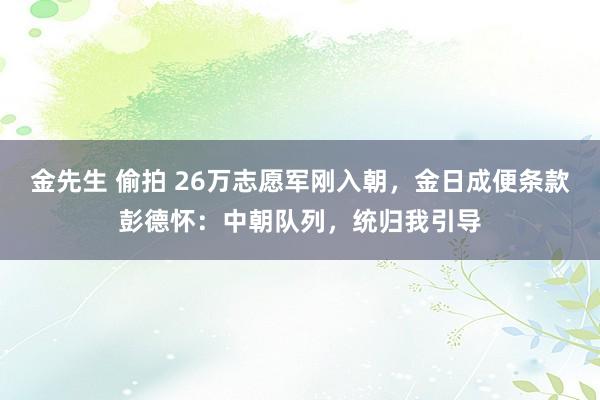 金先生 偷拍 26万志愿军刚入朝，金日成便条款彭德怀：中朝队列，统归我引导