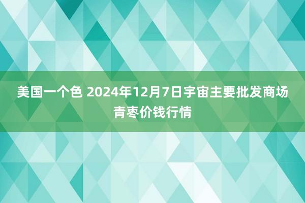 美国一个色 2024年12月7日宇宙主要批发商场青枣价钱行情