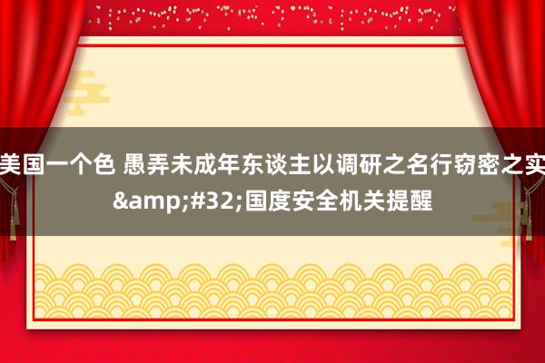 美国一个色 愚弄未成年东谈主以调研之名行窃密之实&#32;国度安全机关提醒