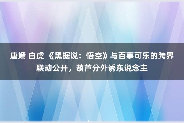 唐嫣 白虎 《黑据说：悟空》与百事可乐的跨界联动公开，葫芦分外诱东说念主