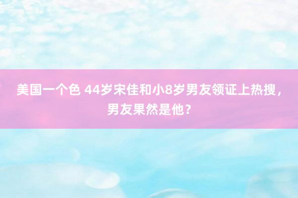 美国一个色 44岁宋佳和小8岁男友领证上热搜，男友果然是他？