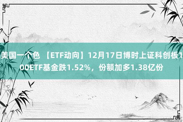 美国一个色 【ETF动向】12月17日博时上证科创板100ETF基金跌1.52%，份额加多1.38亿份