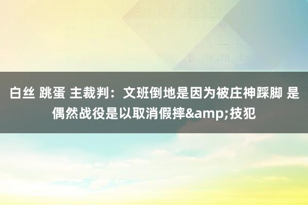 白丝 跳蛋 主裁判：文班倒地是因为被庄神踩脚 是偶然战役是以取消假摔&技犯